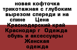 новая кофточка трикотажная с глубоким вырезом спереди и на спине,  › Цена ­ 700 - Краснодарский край, Краснодар г. Одежда, обувь и аксессуары » Женская одежда и обувь   . Краснодарский край,Краснодар г.